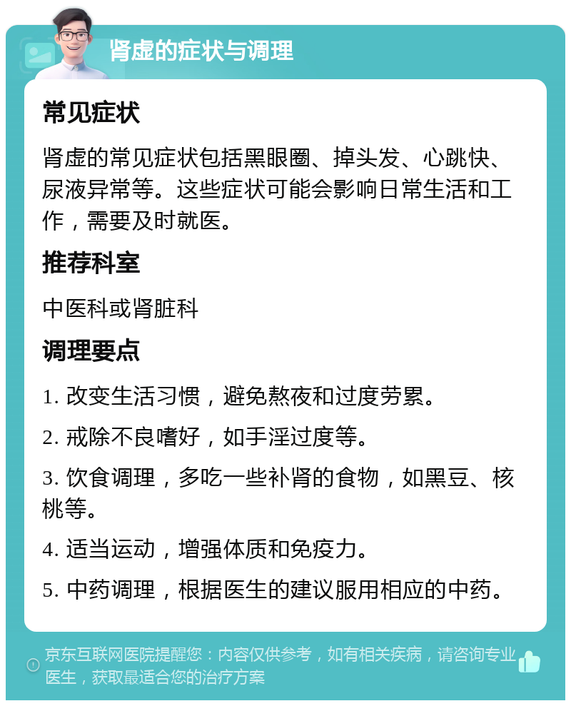 肾虚的症状与调理 常见症状 肾虚的常见症状包括黑眼圈、掉头发、心跳快、尿液异常等。这些症状可能会影响日常生活和工作，需要及时就医。 推荐科室 中医科或肾脏科 调理要点 1. 改变生活习惯，避免熬夜和过度劳累。 2. 戒除不良嗜好，如手淫过度等。 3. 饮食调理，多吃一些补肾的食物，如黑豆、核桃等。 4. 适当运动，增强体质和免疫力。 5. 中药调理，根据医生的建议服用相应的中药。