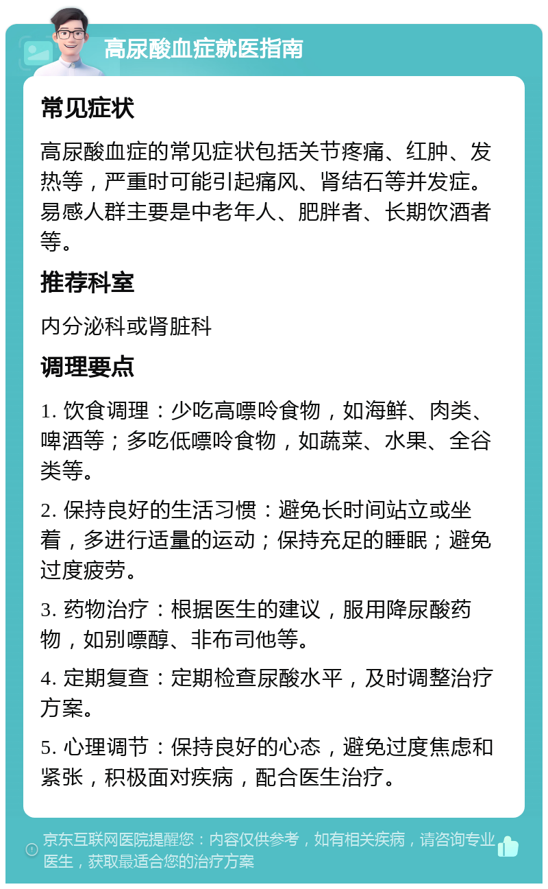 高尿酸血症就医指南 常见症状 高尿酸血症的常见症状包括关节疼痛、红肿、发热等，严重时可能引起痛风、肾结石等并发症。易感人群主要是中老年人、肥胖者、长期饮酒者等。 推荐科室 内分泌科或肾脏科 调理要点 1. 饮食调理：少吃高嘌呤食物，如海鲜、肉类、啤酒等；多吃低嘌呤食物，如蔬菜、水果、全谷类等。 2. 保持良好的生活习惯：避免长时间站立或坐着，多进行适量的运动；保持充足的睡眠；避免过度疲劳。 3. 药物治疗：根据医生的建议，服用降尿酸药物，如别嘌醇、非布司他等。 4. 定期复查：定期检查尿酸水平，及时调整治疗方案。 5. 心理调节：保持良好的心态，避免过度焦虑和紧张，积极面对疾病，配合医生治疗。