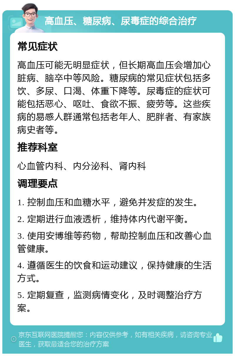 高血压、糖尿病、尿毒症的综合治疗 常见症状 高血压可能无明显症状，但长期高血压会增加心脏病、脑卒中等风险。糖尿病的常见症状包括多饮、多尿、口渴、体重下降等。尿毒症的症状可能包括恶心、呕吐、食欲不振、疲劳等。这些疾病的易感人群通常包括老年人、肥胖者、有家族病史者等。 推荐科室 心血管内科、内分泌科、肾内科 调理要点 1. 控制血压和血糖水平，避免并发症的发生。 2. 定期进行血液透析，维持体内代谢平衡。 3. 使用安博维等药物，帮助控制血压和改善心血管健康。 4. 遵循医生的饮食和运动建议，保持健康的生活方式。 5. 定期复查，监测病情变化，及时调整治疗方案。