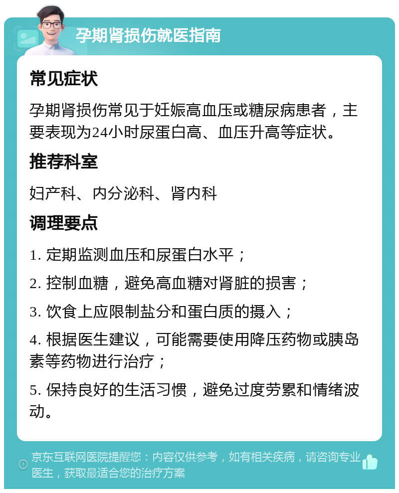 孕期肾损伤就医指南 常见症状 孕期肾损伤常见于妊娠高血压或糖尿病患者，主要表现为24小时尿蛋白高、血压升高等症状。 推荐科室 妇产科、内分泌科、肾内科 调理要点 1. 定期监测血压和尿蛋白水平； 2. 控制血糖，避免高血糖对肾脏的损害； 3. 饮食上应限制盐分和蛋白质的摄入； 4. 根据医生建议，可能需要使用降压药物或胰岛素等药物进行治疗； 5. 保持良好的生活习惯，避免过度劳累和情绪波动。