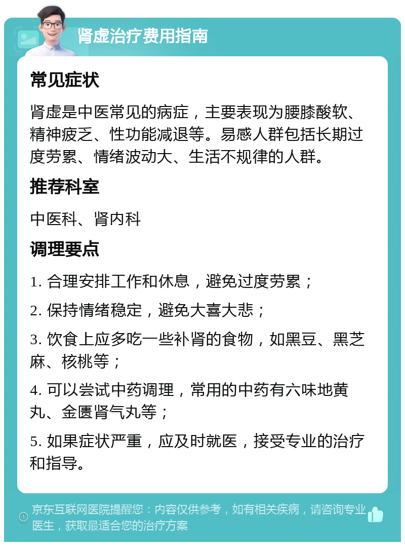 肾虚治疗费用指南 常见症状 肾虚是中医常见的病症，主要表现为腰膝酸软、精神疲乏、性功能减退等。易感人群包括长期过度劳累、情绪波动大、生活不规律的人群。 推荐科室 中医科、肾内科 调理要点 1. 合理安排工作和休息，避免过度劳累； 2. 保持情绪稳定，避免大喜大悲； 3. 饮食上应多吃一些补肾的食物，如黑豆、黑芝麻、核桃等； 4. 可以尝试中药调理，常用的中药有六味地黄丸、金匮肾气丸等； 5. 如果症状严重，应及时就医，接受专业的治疗和指导。