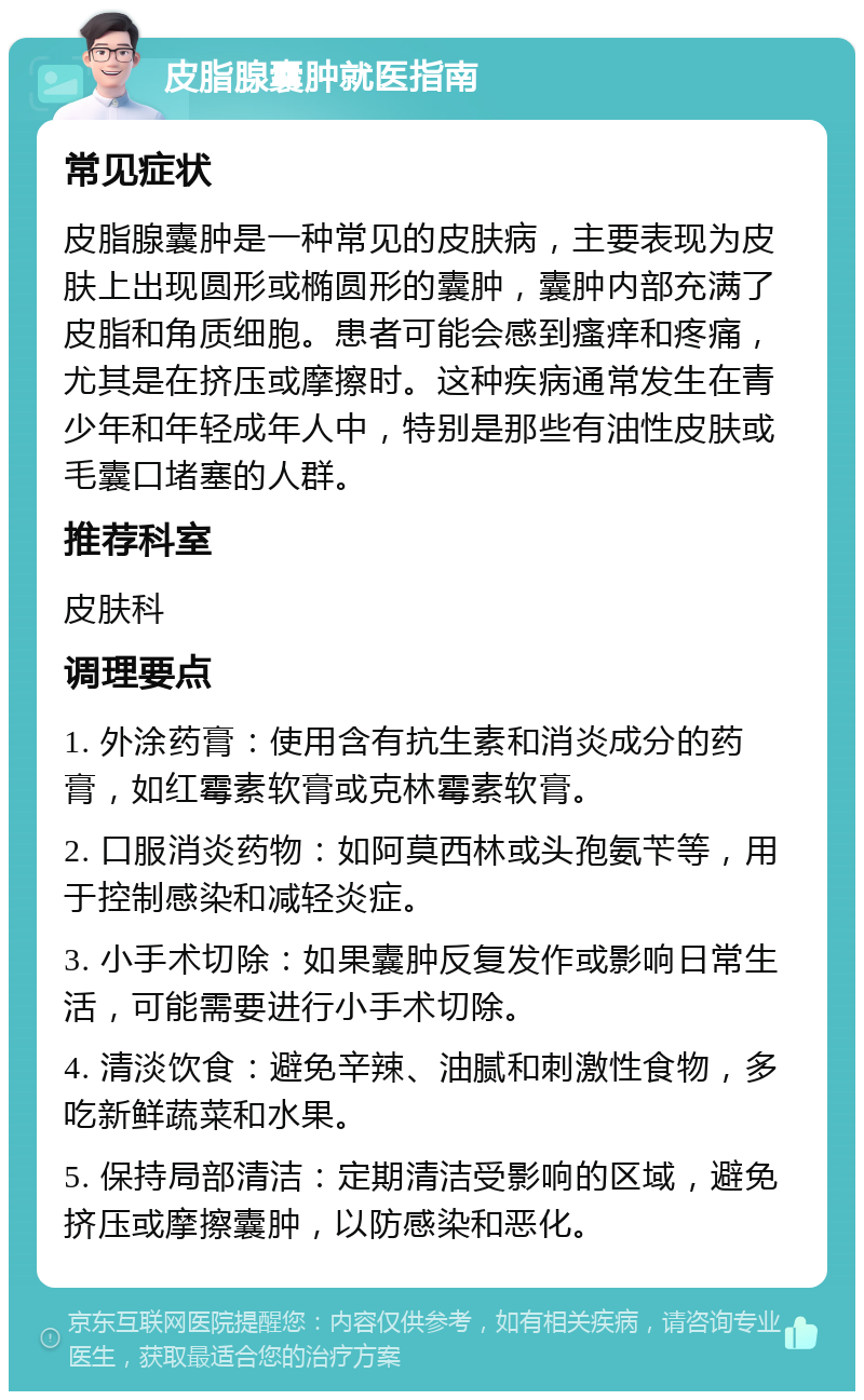 皮脂腺囊肿就医指南 常见症状 皮脂腺囊肿是一种常见的皮肤病，主要表现为皮肤上出现圆形或椭圆形的囊肿，囊肿内部充满了皮脂和角质细胞。患者可能会感到瘙痒和疼痛，尤其是在挤压或摩擦时。这种疾病通常发生在青少年和年轻成年人中，特别是那些有油性皮肤或毛囊口堵塞的人群。 推荐科室 皮肤科 调理要点 1. 外涂药膏：使用含有抗生素和消炎成分的药膏，如红霉素软膏或克林霉素软膏。 2. 口服消炎药物：如阿莫西林或头孢氨苄等，用于控制感染和减轻炎症。 3. 小手术切除：如果囊肿反复发作或影响日常生活，可能需要进行小手术切除。 4. 清淡饮食：避免辛辣、油腻和刺激性食物，多吃新鲜蔬菜和水果。 5. 保持局部清洁：定期清洁受影响的区域，避免挤压或摩擦囊肿，以防感染和恶化。