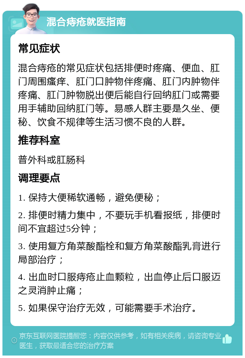 混合痔疮就医指南 常见症状 混合痔疮的常见症状包括排便时疼痛、便血、肛门周围瘙痒、肛门口肿物伴疼痛、肛门内肿物伴疼痛、肛门肿物脱出便后能自行回纳肛门或需要用手辅助回纳肛门等。易感人群主要是久坐、便秘、饮食不规律等生活习惯不良的人群。 推荐科室 普外科或肛肠科 调理要点 1. 保持大便稀软通畅，避免便秘； 2. 排便时精力集中，不要玩手机看报纸，排便时间不宜超过5分钟； 3. 使用复方角菜酸酯栓和复方角菜酸酯乳膏进行局部治疗； 4. 出血时口服痔疮止血颗粒，出血停止后口服迈之灵消肿止痛； 5. 如果保守治疗无效，可能需要手术治疗。