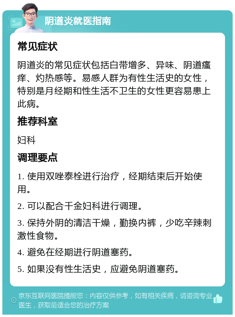 阴道炎就医指南 常见症状 阴道炎的常见症状包括白带增多、异味、阴道瘙痒、灼热感等。易感人群为有性生活史的女性，特别是月经期和性生活不卫生的女性更容易患上此病。 推荐科室 妇科 调理要点 1. 使用双唑泰栓进行治疗，经期结束后开始使用。 2. 可以配合千金妇科进行调理。 3. 保持外阴的清洁干燥，勤换内裤，少吃辛辣刺激性食物。 4. 避免在经期进行阴道塞药。 5. 如果没有性生活史，应避免阴道塞药。