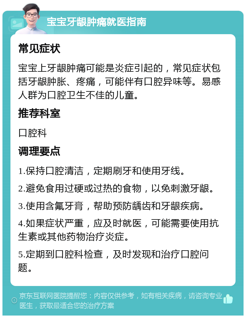 宝宝牙龈肿痛就医指南 常见症状 宝宝上牙龈肿痛可能是炎症引起的，常见症状包括牙龈肿胀、疼痛，可能伴有口腔异味等。易感人群为口腔卫生不佳的儿童。 推荐科室 口腔科 调理要点 1.保持口腔清洁，定期刷牙和使用牙线。 2.避免食用过硬或过热的食物，以免刺激牙龈。 3.使用含氟牙膏，帮助预防龋齿和牙龈疾病。 4.如果症状严重，应及时就医，可能需要使用抗生素或其他药物治疗炎症。 5.定期到口腔科检查，及时发现和治疗口腔问题。