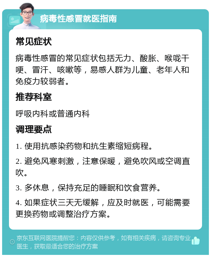 病毒性感冒就医指南 常见症状 病毒性感冒的常见症状包括无力、酸胀、喉咙干哽、冒汗、咳嗽等，易感人群为儿童、老年人和免疫力较弱者。 推荐科室 呼吸内科或普通内科 调理要点 1. 使用抗感染药物和抗生素缩短病程。 2. 避免风寒刺激，注意保暖，避免吹风或空调直吹。 3. 多休息，保持充足的睡眠和饮食营养。 4. 如果症状三天无缓解，应及时就医，可能需要更换药物或调整治疗方案。