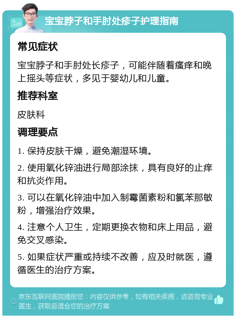 宝宝脖子和手肘处疹子护理指南 常见症状 宝宝脖子和手肘处长疹子，可能伴随着瘙痒和晚上摇头等症状，多见于婴幼儿和儿童。 推荐科室 皮肤科 调理要点 1. 保持皮肤干燥，避免潮湿环境。 2. 使用氧化锌油进行局部涂抹，具有良好的止痒和抗炎作用。 3. 可以在氧化锌油中加入制霉菌素粉和氯苯那敏粉，增强治疗效果。 4. 注意个人卫生，定期更换衣物和床上用品，避免交叉感染。 5. 如果症状严重或持续不改善，应及时就医，遵循医生的治疗方案。