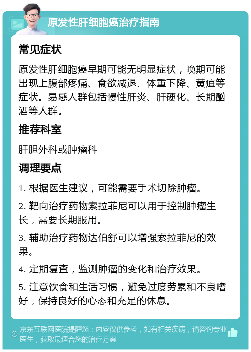 原发性肝细胞癌治疗指南 常见症状 原发性肝细胞癌早期可能无明显症状，晚期可能出现上腹部疼痛、食欲减退、体重下降、黄疸等症状。易感人群包括慢性肝炎、肝硬化、长期酗酒等人群。 推荐科室 肝胆外科或肿瘤科 调理要点 1. 根据医生建议，可能需要手术切除肿瘤。 2. 靶向治疗药物索拉菲尼可以用于控制肿瘤生长，需要长期服用。 3. 辅助治疗药物达伯舒可以增强索拉菲尼的效果。 4. 定期复查，监测肿瘤的变化和治疗效果。 5. 注意饮食和生活习惯，避免过度劳累和不良嗜好，保持良好的心态和充足的休息。