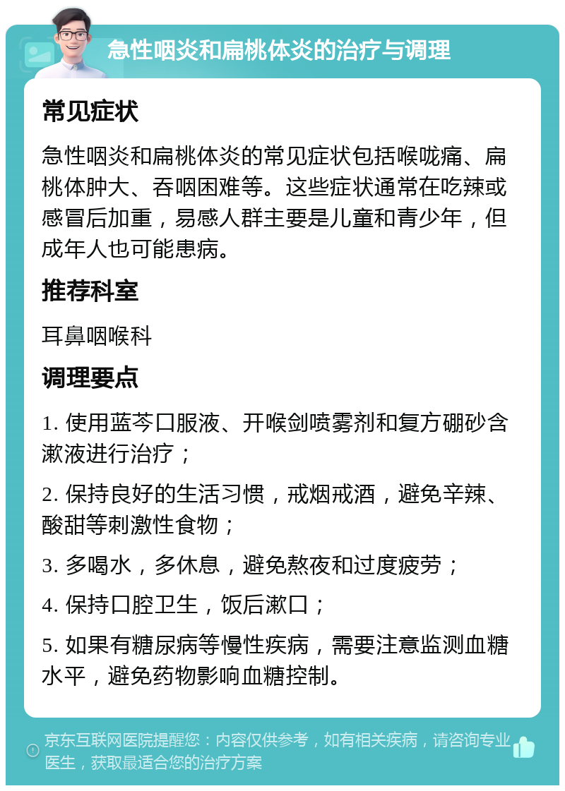 急性咽炎和扁桃体炎的治疗与调理 常见症状 急性咽炎和扁桃体炎的常见症状包括喉咙痛、扁桃体肿大、吞咽困难等。这些症状通常在吃辣或感冒后加重，易感人群主要是儿童和青少年，但成年人也可能患病。 推荐科室 耳鼻咽喉科 调理要点 1. 使用蓝芩口服液、开喉剑喷雾剂和复方硼砂含漱液进行治疗； 2. 保持良好的生活习惯，戒烟戒酒，避免辛辣、酸甜等刺激性食物； 3. 多喝水，多休息，避免熬夜和过度疲劳； 4. 保持口腔卫生，饭后漱口； 5. 如果有糖尿病等慢性疾病，需要注意监测血糖水平，避免药物影响血糖控制。