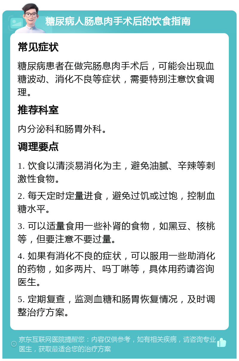 糖尿病人肠息肉手术后的饮食指南 常见症状 糖尿病患者在做完肠息肉手术后，可能会出现血糖波动、消化不良等症状，需要特别注意饮食调理。 推荐科室 内分泌科和肠胃外科。 调理要点 1. 饮食以清淡易消化为主，避免油腻、辛辣等刺激性食物。 2. 每天定时定量进食，避免过饥或过饱，控制血糖水平。 3. 可以适量食用一些补肾的食物，如黑豆、核桃等，但要注意不要过量。 4. 如果有消化不良的症状，可以服用一些助消化的药物，如多两片、吗丁啉等，具体用药请咨询医生。 5. 定期复查，监测血糖和肠胃恢复情况，及时调整治疗方案。