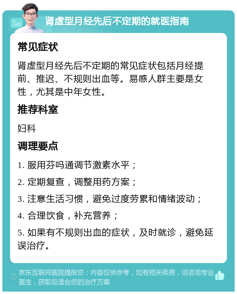 肾虚型月经先后不定期的就医指南 常见症状 肾虚型月经先后不定期的常见症状包括月经提前、推迟、不规则出血等。易感人群主要是女性，尤其是中年女性。 推荐科室 妇科 调理要点 1. 服用芬吗通调节激素水平； 2. 定期复查，调整用药方案； 3. 注意生活习惯，避免过度劳累和情绪波动； 4. 合理饮食，补充营养； 5. 如果有不规则出血的症状，及时就诊，避免延误治疗。