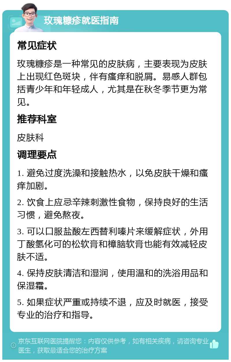 玫瑰糠疹就医指南 常见症状 玫瑰糠疹是一种常见的皮肤病，主要表现为皮肤上出现红色斑块，伴有瘙痒和脱屑。易感人群包括青少年和年轻成人，尤其是在秋冬季节更为常见。 推荐科室 皮肤科 调理要点 1. 避免过度洗澡和接触热水，以免皮肤干燥和瘙痒加剧。 2. 饮食上应忌辛辣刺激性食物，保持良好的生活习惯，避免熬夜。 3. 可以口服盐酸左西替利嗪片来缓解症状，外用丁酸氢化可的松软膏和樟脑软膏也能有效减轻皮肤不适。 4. 保持皮肤清洁和湿润，使用温和的洗浴用品和保湿霜。 5. 如果症状严重或持续不退，应及时就医，接受专业的治疗和指导。