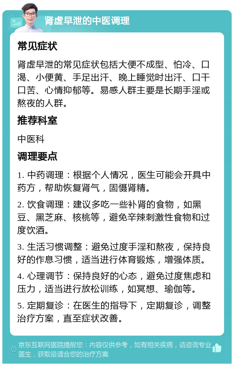 肾虚早泄的中医调理 常见症状 肾虚早泄的常见症状包括大便不成型、怕冷、口渴、小便黄、手足出汗、晚上睡觉时出汗、口干口苦、心情抑郁等。易感人群主要是长期手淫或熬夜的人群。 推荐科室 中医科 调理要点 1. 中药调理：根据个人情况，医生可能会开具中药方，帮助恢复肾气，固慑肾精。 2. 饮食调理：建议多吃一些补肾的食物，如黑豆、黑芝麻、核桃等，避免辛辣刺激性食物和过度饮酒。 3. 生活习惯调整：避免过度手淫和熬夜，保持良好的作息习惯，适当进行体育锻炼，增强体质。 4. 心理调节：保持良好的心态，避免过度焦虑和压力，适当进行放松训练，如冥想、瑜伽等。 5. 定期复诊：在医生的指导下，定期复诊，调整治疗方案，直至症状改善。