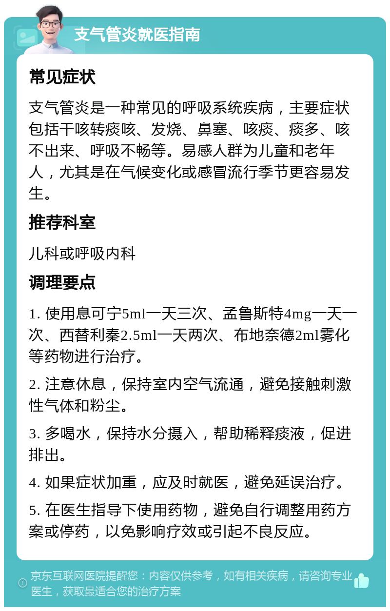 支气管炎就医指南 常见症状 支气管炎是一种常见的呼吸系统疾病，主要症状包括干咳转痰咳、发烧、鼻塞、咳痰、痰多、咳不出来、呼吸不畅等。易感人群为儿童和老年人，尤其是在气候变化或感冒流行季节更容易发生。 推荐科室 儿科或呼吸内科 调理要点 1. 使用息可宁5ml一天三次、孟鲁斯特4mg一天一次、西替利秦2.5ml一天两次、布地奈德2ml雾化等药物进行治疗。 2. 注意休息，保持室内空气流通，避免接触刺激性气体和粉尘。 3. 多喝水，保持水分摄入，帮助稀释痰液，促进排出。 4. 如果症状加重，应及时就医，避免延误治疗。 5. 在医生指导下使用药物，避免自行调整用药方案或停药，以免影响疗效或引起不良反应。