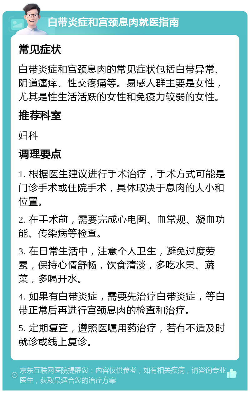 白带炎症和宫颈息肉就医指南 常见症状 白带炎症和宫颈息肉的常见症状包括白带异常、阴道瘙痒、性交疼痛等。易感人群主要是女性，尤其是性生活活跃的女性和免疫力较弱的女性。 推荐科室 妇科 调理要点 1. 根据医生建议进行手术治疗，手术方式可能是门诊手术或住院手术，具体取决于息肉的大小和位置。 2. 在手术前，需要完成心电图、血常规、凝血功能、传染病等检查。 3. 在日常生活中，注意个人卫生，避免过度劳累，保持心情舒畅，饮食清淡，多吃水果、蔬菜，多喝开水。 4. 如果有白带炎症，需要先治疗白带炎症，等白带正常后再进行宫颈息肉的检查和治疗。 5. 定期复查，遵照医嘱用药治疗，若有不适及时就诊或线上复诊。