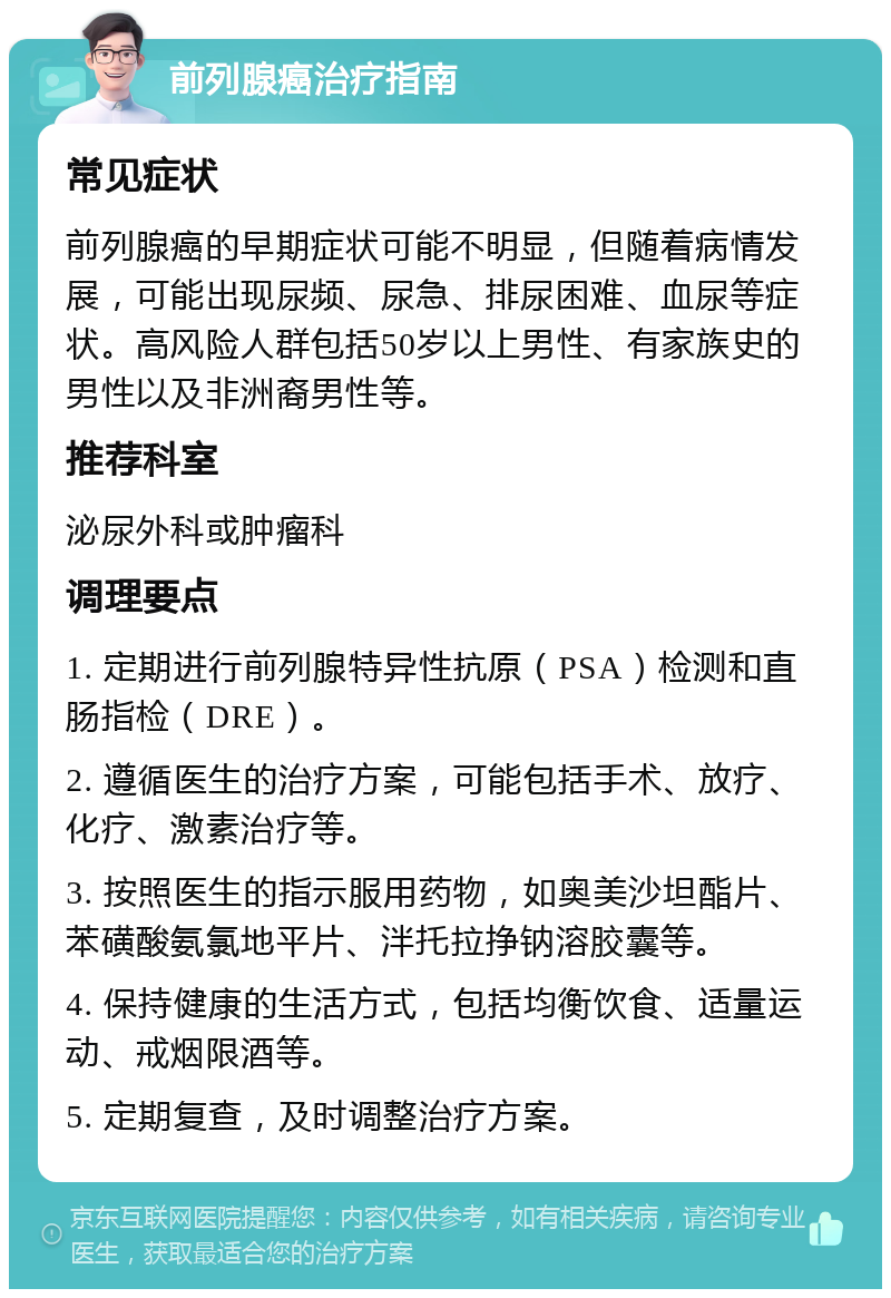 前列腺癌治疗指南 常见症状 前列腺癌的早期症状可能不明显，但随着病情发展，可能出现尿频、尿急、排尿困难、血尿等症状。高风险人群包括50岁以上男性、有家族史的男性以及非洲裔男性等。 推荐科室 泌尿外科或肿瘤科 调理要点 1. 定期进行前列腺特异性抗原（PSA）检测和直肠指检（DRE）。 2. 遵循医生的治疗方案，可能包括手术、放疗、化疗、激素治疗等。 3. 按照医生的指示服用药物，如奥美沙坦酯片、苯磺酸氨氯地平片、泮托拉挣钠溶胶囊等。 4. 保持健康的生活方式，包括均衡饮食、适量运动、戒烟限酒等。 5. 定期复查，及时调整治疗方案。