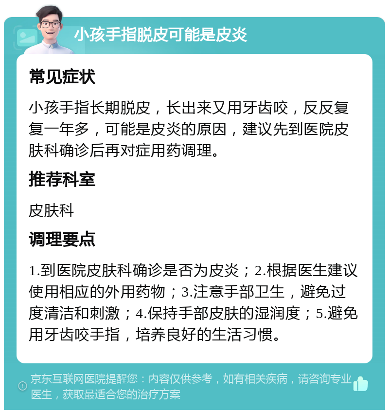 小孩手指脱皮可能是皮炎 常见症状 小孩手指长期脱皮，长出来又用牙齿咬，反反复复一年多，可能是皮炎的原因，建议先到医院皮肤科确诊后再对症用药调理。 推荐科室 皮肤科 调理要点 1.到医院皮肤科确诊是否为皮炎；2.根据医生建议使用相应的外用药物；3.注意手部卫生，避免过度清洁和刺激；4.保持手部皮肤的湿润度；5.避免用牙齿咬手指，培养良好的生活习惯。