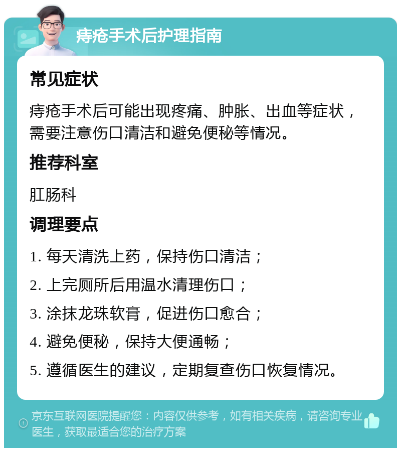 痔疮手术后护理指南 常见症状 痔疮手术后可能出现疼痛、肿胀、出血等症状，需要注意伤口清洁和避免便秘等情况。 推荐科室 肛肠科 调理要点 1. 每天清洗上药，保持伤口清洁； 2. 上完厕所后用温水清理伤口； 3. 涂抹龙珠软膏，促进伤口愈合； 4. 避免便秘，保持大便通畅； 5. 遵循医生的建议，定期复查伤口恢复情况。