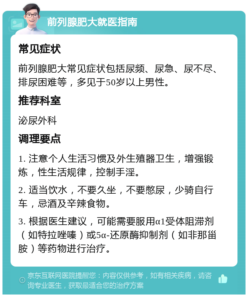 前列腺肥大就医指南 常见症状 前列腺肥大常见症状包括尿频、尿急、尿不尽、排尿困难等，多见于50岁以上男性。 推荐科室 泌尿外科 调理要点 1. 注意个人生活习惯及外生殖器卫生，增强锻炼，性生活规律，控制手淫。 2. 适当饮水，不要久坐，不要憋尿，少骑自行车，忌酒及辛辣食物。 3. 根据医生建议，可能需要服用α1受体阻滞剂（如特拉唑嗪）或5α-还原酶抑制剂（如非那甾胺）等药物进行治疗。