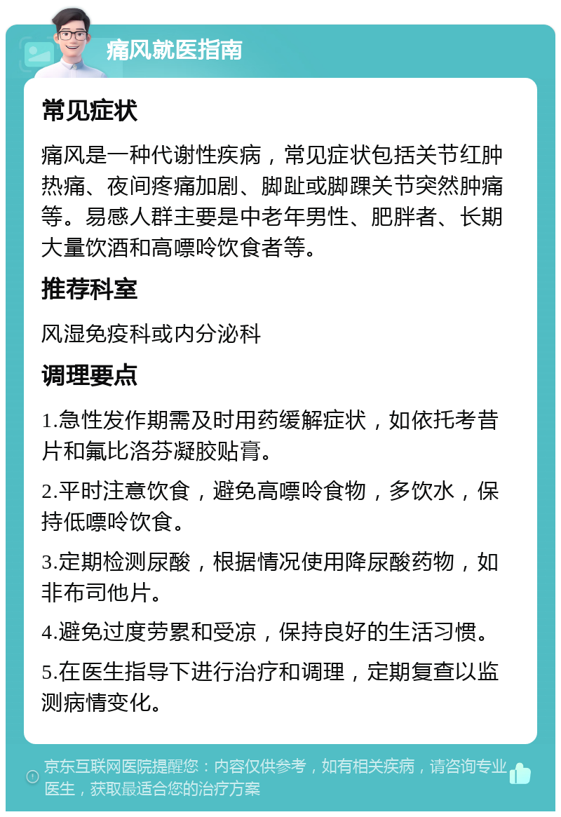 痛风就医指南 常见症状 痛风是一种代谢性疾病，常见症状包括关节红肿热痛、夜间疼痛加剧、脚趾或脚踝关节突然肿痛等。易感人群主要是中老年男性、肥胖者、长期大量饮酒和高嘌呤饮食者等。 推荐科室 风湿免疫科或内分泌科 调理要点 1.急性发作期需及时用药缓解症状，如依托考昔片和氟比洛芬凝胶贴膏。 2.平时注意饮食，避免高嘌呤食物，多饮水，保持低嘌呤饮食。 3.定期检测尿酸，根据情况使用降尿酸药物，如非布司他片。 4.避免过度劳累和受凉，保持良好的生活习惯。 5.在医生指导下进行治疗和调理，定期复查以监测病情变化。