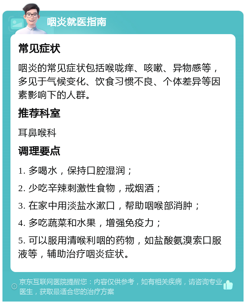 咽炎就医指南 常见症状 咽炎的常见症状包括喉咙痒、咳嗽、异物感等，多见于气候变化、饮食习惯不良、个体差异等因素影响下的人群。 推荐科室 耳鼻喉科 调理要点 1. 多喝水，保持口腔湿润； 2. 少吃辛辣刺激性食物，戒烟酒； 3. 在家中用淡盐水漱口，帮助咽喉部消肿； 4. 多吃蔬菜和水果，增强免疫力； 5. 可以服用清喉利咽的药物，如盐酸氨溴索口服液等，辅助治疗咽炎症状。