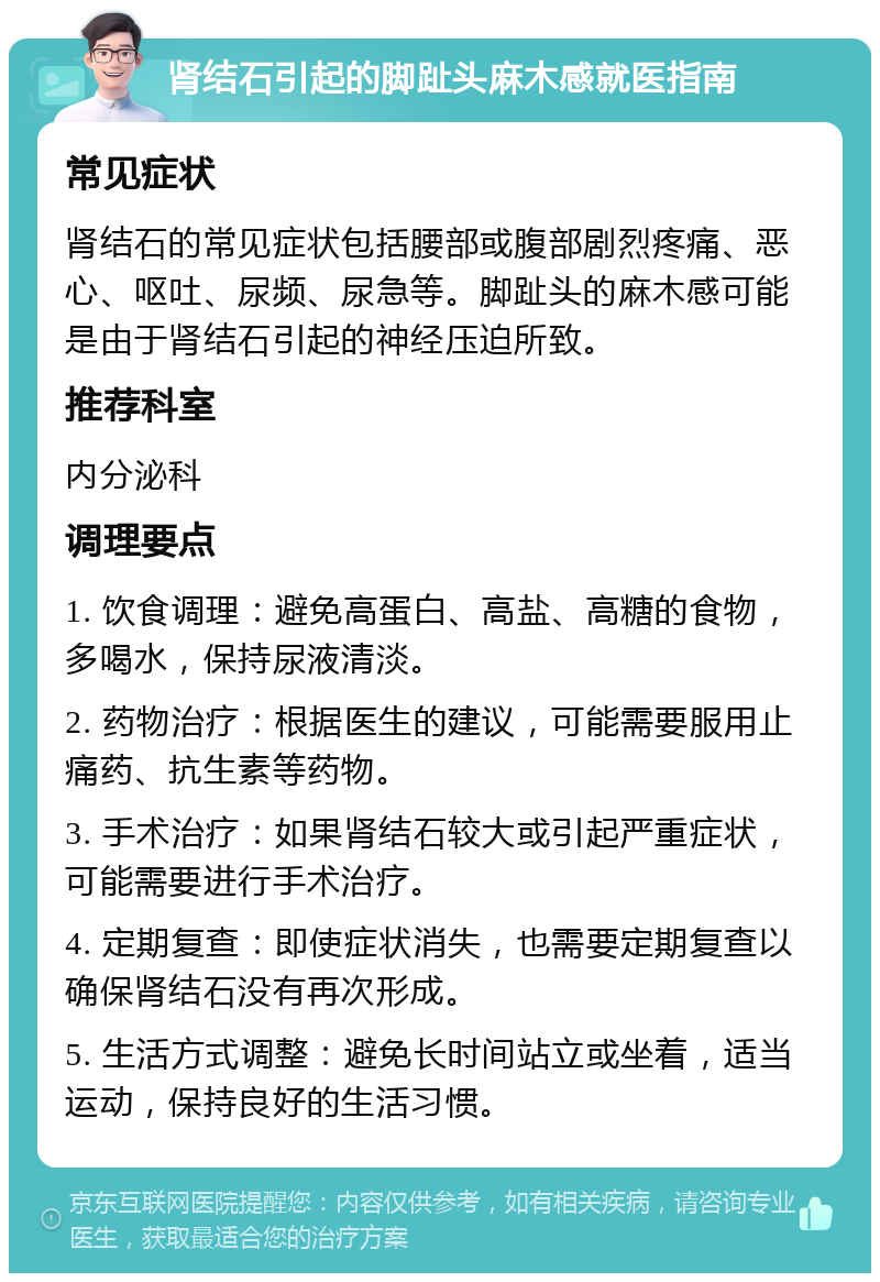 肾结石引起的脚趾头麻木感就医指南 常见症状 肾结石的常见症状包括腰部或腹部剧烈疼痛、恶心、呕吐、尿频、尿急等。脚趾头的麻木感可能是由于肾结石引起的神经压迫所致。 推荐科室 内分泌科 调理要点 1. 饮食调理：避免高蛋白、高盐、高糖的食物，多喝水，保持尿液清淡。 2. 药物治疗：根据医生的建议，可能需要服用止痛药、抗生素等药物。 3. 手术治疗：如果肾结石较大或引起严重症状，可能需要进行手术治疗。 4. 定期复查：即使症状消失，也需要定期复查以确保肾结石没有再次形成。 5. 生活方式调整：避免长时间站立或坐着，适当运动，保持良好的生活习惯。