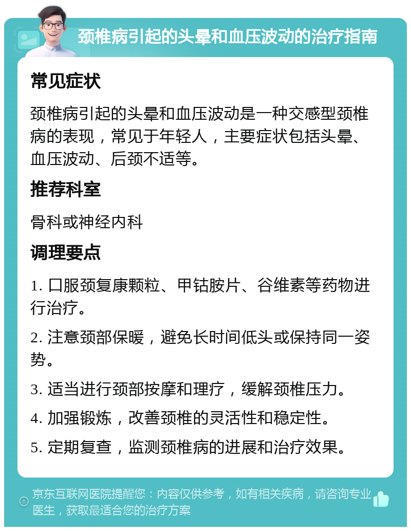 颈椎病引起的头晕和血压波动的治疗指南 常见症状 颈椎病引起的头晕和血压波动是一种交感型颈椎病的表现，常见于年轻人，主要症状包括头晕、血压波动、后颈不适等。 推荐科室 骨科或神经内科 调理要点 1. 口服颈复康颗粒、甲钴胺片、谷维素等药物进行治疗。 2. 注意颈部保暖，避免长时间低头或保持同一姿势。 3. 适当进行颈部按摩和理疗，缓解颈椎压力。 4. 加强锻炼，改善颈椎的灵活性和稳定性。 5. 定期复查，监测颈椎病的进展和治疗效果。