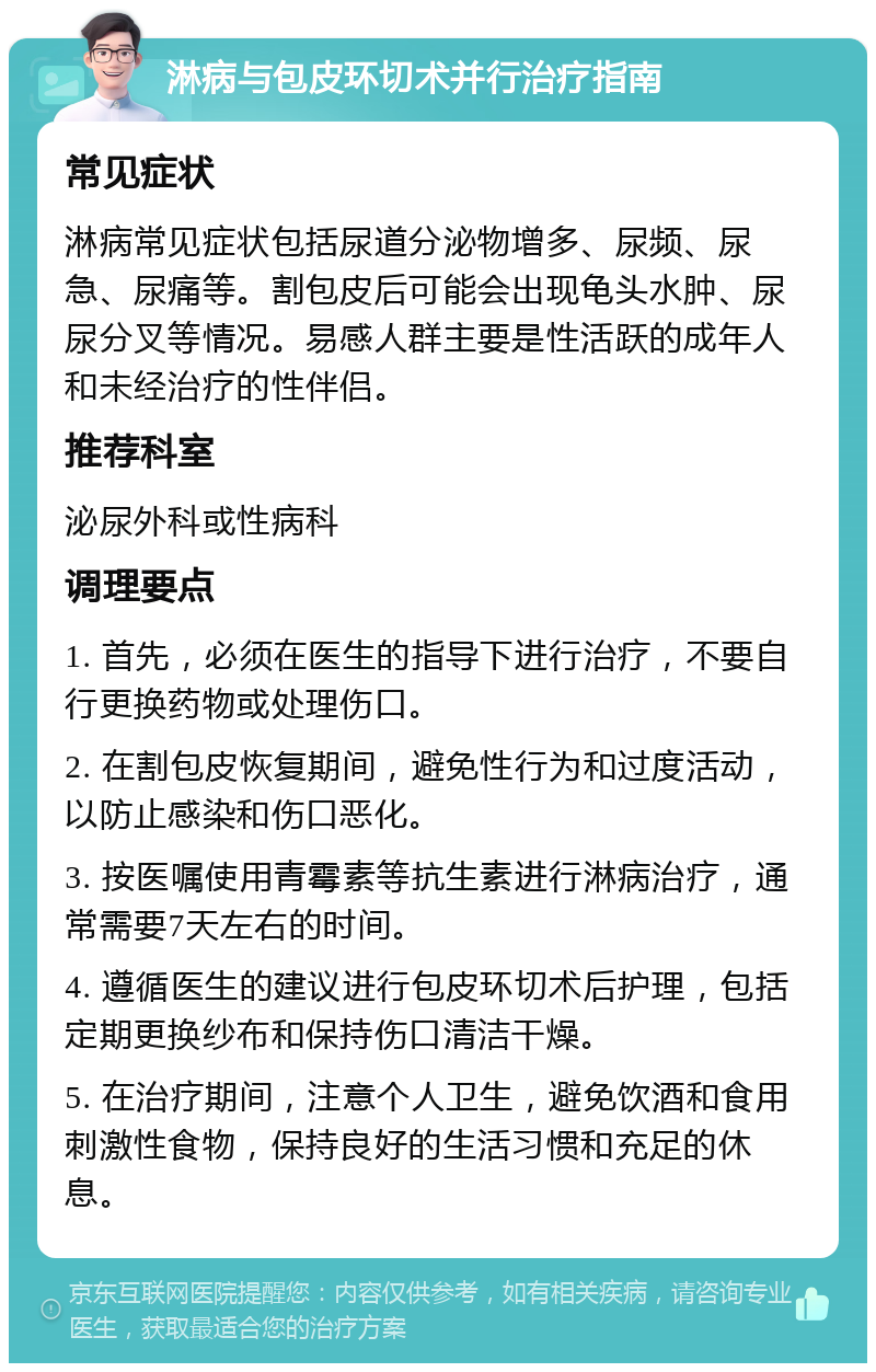 淋病与包皮环切术并行治疗指南 常见症状 淋病常见症状包括尿道分泌物增多、尿频、尿急、尿痛等。割包皮后可能会出现龟头水肿、尿尿分叉等情况。易感人群主要是性活跃的成年人和未经治疗的性伴侣。 推荐科室 泌尿外科或性病科 调理要点 1. 首先，必须在医生的指导下进行治疗，不要自行更换药物或处理伤口。 2. 在割包皮恢复期间，避免性行为和过度活动，以防止感染和伤口恶化。 3. 按医嘱使用青霉素等抗生素进行淋病治疗，通常需要7天左右的时间。 4. 遵循医生的建议进行包皮环切术后护理，包括定期更换纱布和保持伤口清洁干燥。 5. 在治疗期间，注意个人卫生，避免饮酒和食用刺激性食物，保持良好的生活习惯和充足的休息。