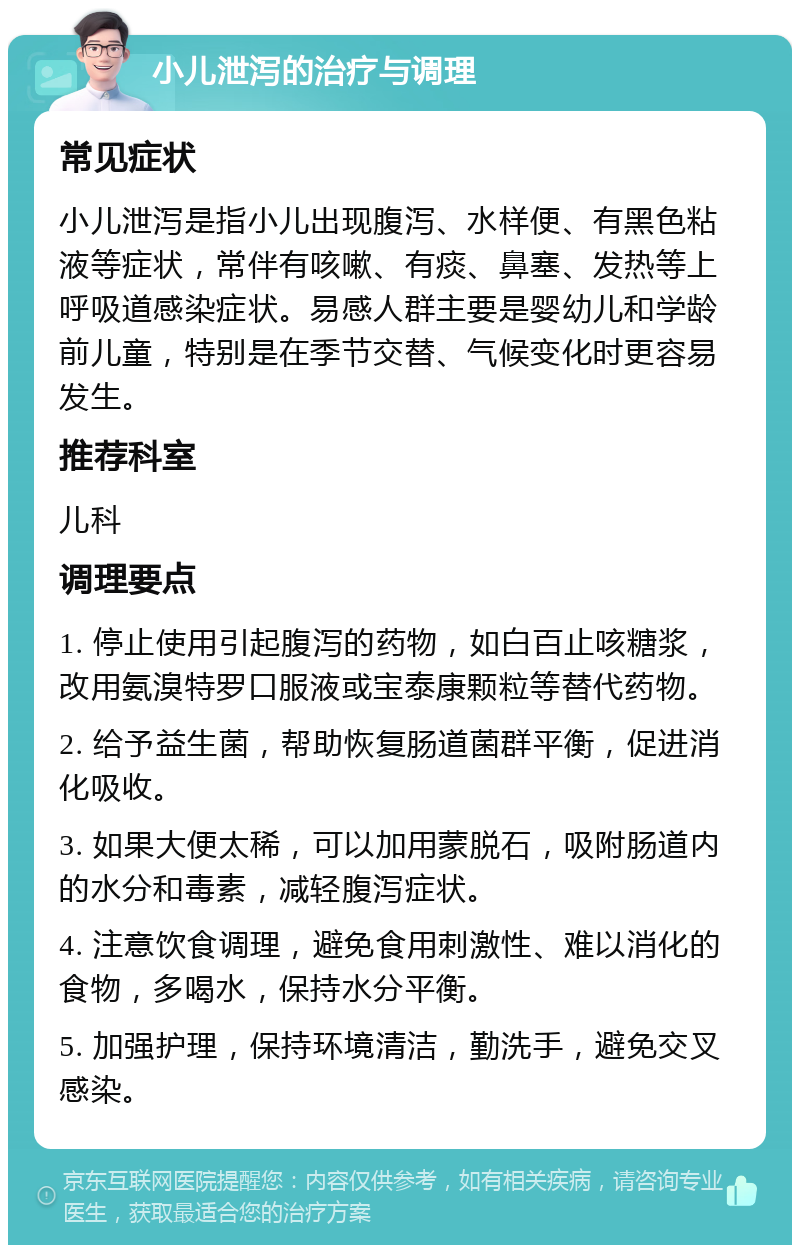 小儿泄泻的治疗与调理 常见症状 小儿泄泻是指小儿出现腹泻、水样便、有黑色粘液等症状，常伴有咳嗽、有痰、鼻塞、发热等上呼吸道感染症状。易感人群主要是婴幼儿和学龄前儿童，特别是在季节交替、气候变化时更容易发生。 推荐科室 儿科 调理要点 1. 停止使用引起腹泻的药物，如白百止咳糖浆，改用氨溴特罗口服液或宝泰康颗粒等替代药物。 2. 给予益生菌，帮助恢复肠道菌群平衡，促进消化吸收。 3. 如果大便太稀，可以加用蒙脱石，吸附肠道内的水分和毒素，减轻腹泻症状。 4. 注意饮食调理，避免食用刺激性、难以消化的食物，多喝水，保持水分平衡。 5. 加强护理，保持环境清洁，勤洗手，避免交叉感染。