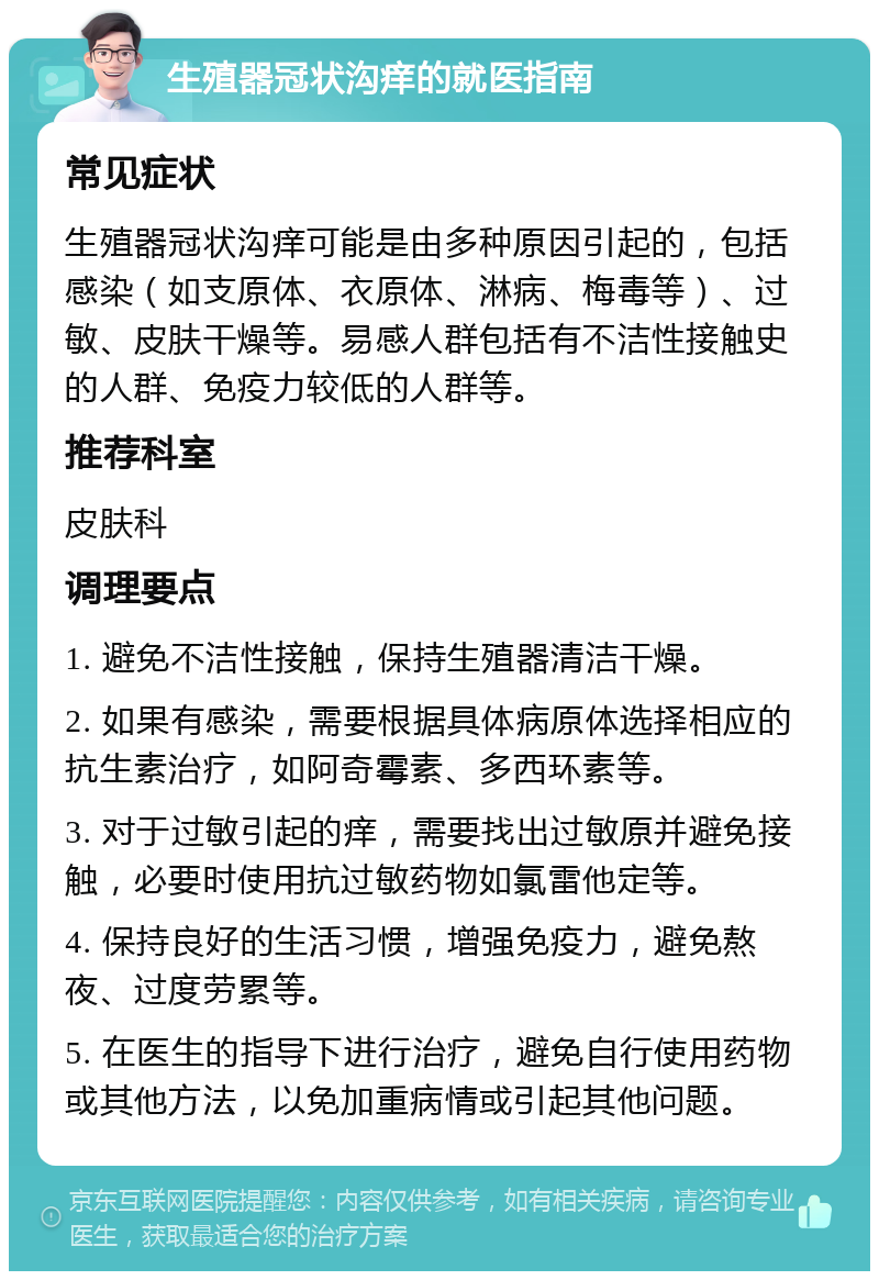 生殖器冠状沟痒的就医指南 常见症状 生殖器冠状沟痒可能是由多种原因引起的，包括感染（如支原体、衣原体、淋病、梅毒等）、过敏、皮肤干燥等。易感人群包括有不洁性接触史的人群、免疫力较低的人群等。 推荐科室 皮肤科 调理要点 1. 避免不洁性接触，保持生殖器清洁干燥。 2. 如果有感染，需要根据具体病原体选择相应的抗生素治疗，如阿奇霉素、多西环素等。 3. 对于过敏引起的痒，需要找出过敏原并避免接触，必要时使用抗过敏药物如氯雷他定等。 4. 保持良好的生活习惯，增强免疫力，避免熬夜、过度劳累等。 5. 在医生的指导下进行治疗，避免自行使用药物或其他方法，以免加重病情或引起其他问题。