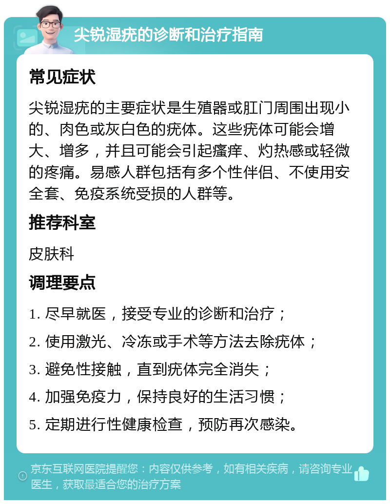 尖锐湿疣的诊断和治疗指南 常见症状 尖锐湿疣的主要症状是生殖器或肛门周围出现小的、肉色或灰白色的疣体。这些疣体可能会增大、增多，并且可能会引起瘙痒、灼热感或轻微的疼痛。易感人群包括有多个性伴侣、不使用安全套、免疫系统受损的人群等。 推荐科室 皮肤科 调理要点 1. 尽早就医，接受专业的诊断和治疗； 2. 使用激光、冷冻或手术等方法去除疣体； 3. 避免性接触，直到疣体完全消失； 4. 加强免疫力，保持良好的生活习惯； 5. 定期进行性健康检查，预防再次感染。