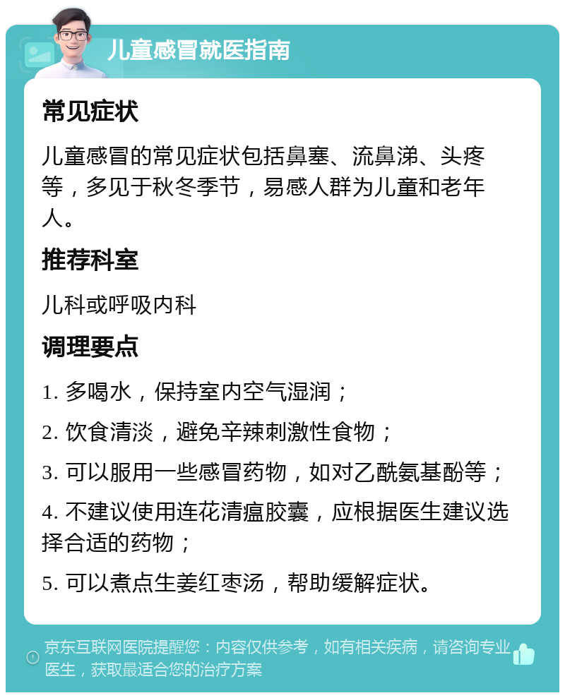 儿童感冒就医指南 常见症状 儿童感冒的常见症状包括鼻塞、流鼻涕、头疼等，多见于秋冬季节，易感人群为儿童和老年人。 推荐科室 儿科或呼吸内科 调理要点 1. 多喝水，保持室内空气湿润； 2. 饮食清淡，避免辛辣刺激性食物； 3. 可以服用一些感冒药物，如对乙酰氨基酚等； 4. 不建议使用连花清瘟胶囊，应根据医生建议选择合适的药物； 5. 可以煮点生姜红枣汤，帮助缓解症状。