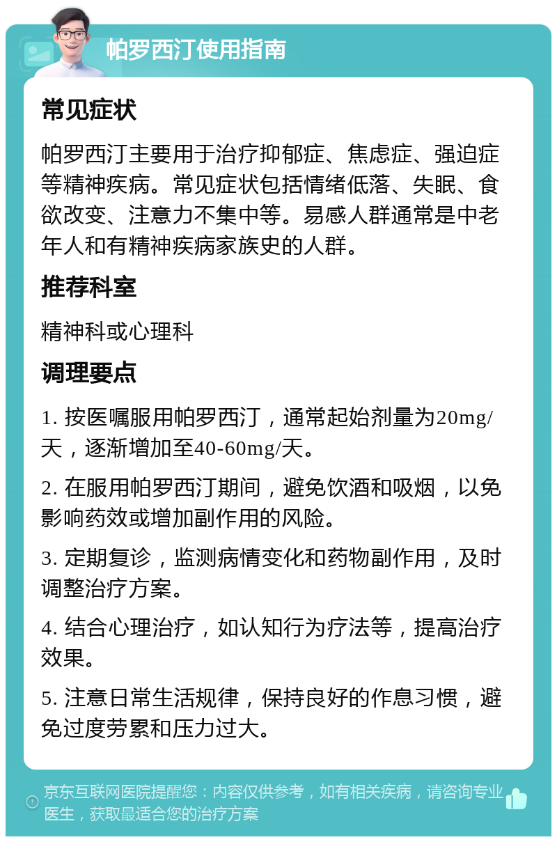 帕罗西汀使用指南 常见症状 帕罗西汀主要用于治疗抑郁症、焦虑症、强迫症等精神疾病。常见症状包括情绪低落、失眠、食欲改变、注意力不集中等。易感人群通常是中老年人和有精神疾病家族史的人群。 推荐科室 精神科或心理科 调理要点 1. 按医嘱服用帕罗西汀，通常起始剂量为20mg/天，逐渐增加至40-60mg/天。 2. 在服用帕罗西汀期间，避免饮酒和吸烟，以免影响药效或增加副作用的风险。 3. 定期复诊，监测病情变化和药物副作用，及时调整治疗方案。 4. 结合心理治疗，如认知行为疗法等，提高治疗效果。 5. 注意日常生活规律，保持良好的作息习惯，避免过度劳累和压力过大。