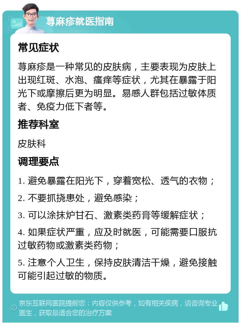 荨麻疹就医指南 常见症状 荨麻疹是一种常见的皮肤病，主要表现为皮肤上出现红斑、水泡、瘙痒等症状，尤其在暴露于阳光下或摩擦后更为明显。易感人群包括过敏体质者、免疫力低下者等。 推荐科室 皮肤科 调理要点 1. 避免暴露在阳光下，穿着宽松、透气的衣物； 2. 不要抓挠患处，避免感染； 3. 可以涂抹炉甘石、激素类药膏等缓解症状； 4. 如果症状严重，应及时就医，可能需要口服抗过敏药物或激素类药物； 5. 注意个人卫生，保持皮肤清洁干燥，避免接触可能引起过敏的物质。