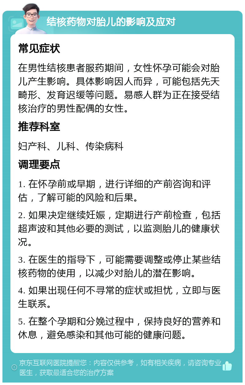 结核药物对胎儿的影响及应对 常见症状 在男性结核患者服药期间，女性怀孕可能会对胎儿产生影响。具体影响因人而异，可能包括先天畸形、发育迟缓等问题。易感人群为正在接受结核治疗的男性配偶的女性。 推荐科室 妇产科、儿科、传染病科 调理要点 1. 在怀孕前或早期，进行详细的产前咨询和评估，了解可能的风险和后果。 2. 如果决定继续妊娠，定期进行产前检查，包括超声波和其他必要的测试，以监测胎儿的健康状况。 3. 在医生的指导下，可能需要调整或停止某些结核药物的使用，以减少对胎儿的潜在影响。 4. 如果出现任何不寻常的症状或担忧，立即与医生联系。 5. 在整个孕期和分娩过程中，保持良好的营养和休息，避免感染和其他可能的健康问题。