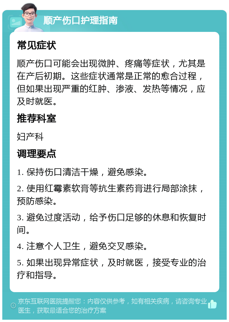 顺产伤口护理指南 常见症状 顺产伤口可能会出现微肿、疼痛等症状，尤其是在产后初期。这些症状通常是正常的愈合过程，但如果出现严重的红肿、渗液、发热等情况，应及时就医。 推荐科室 妇产科 调理要点 1. 保持伤口清洁干燥，避免感染。 2. 使用红霉素软膏等抗生素药膏进行局部涂抹，预防感染。 3. 避免过度活动，给予伤口足够的休息和恢复时间。 4. 注意个人卫生，避免交叉感染。 5. 如果出现异常症状，及时就医，接受专业的治疗和指导。