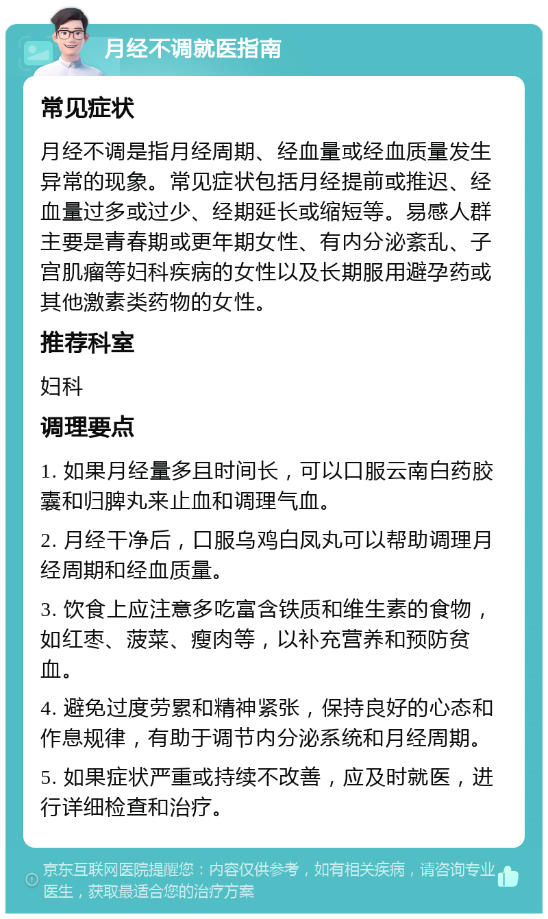 月经不调就医指南 常见症状 月经不调是指月经周期、经血量或经血质量发生异常的现象。常见症状包括月经提前或推迟、经血量过多或过少、经期延长或缩短等。易感人群主要是青春期或更年期女性、有内分泌紊乱、子宫肌瘤等妇科疾病的女性以及长期服用避孕药或其他激素类药物的女性。 推荐科室 妇科 调理要点 1. 如果月经量多且时间长，可以口服云南白药胶囊和归脾丸来止血和调理气血。 2. 月经干净后，口服乌鸡白凤丸可以帮助调理月经周期和经血质量。 3. 饮食上应注意多吃富含铁质和维生素的食物，如红枣、菠菜、瘦肉等，以补充营养和预防贫血。 4. 避免过度劳累和精神紧张，保持良好的心态和作息规律，有助于调节内分泌系统和月经周期。 5. 如果症状严重或持续不改善，应及时就医，进行详细检查和治疗。