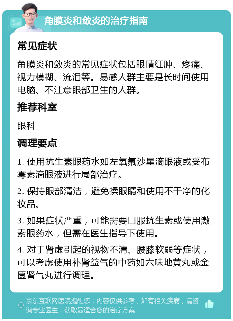 角膜炎和敛炎的治疗指南 常见症状 角膜炎和敛炎的常见症状包括眼睛红肿、疼痛、视力模糊、流泪等。易感人群主要是长时间使用电脑、不注意眼部卫生的人群。 推荐科室 眼科 调理要点 1. 使用抗生素眼药水如左氧氟沙星滴眼液或妥布霉素滴眼液进行局部治疗。 2. 保持眼部清洁，避免揉眼睛和使用不干净的化妆品。 3. 如果症状严重，可能需要口服抗生素或使用激素眼药水，但需在医生指导下使用。 4. 对于肾虚引起的视物不清、腰膝软弱等症状，可以考虑使用补肾益气的中药如六味地黄丸或金匮肾气丸进行调理。