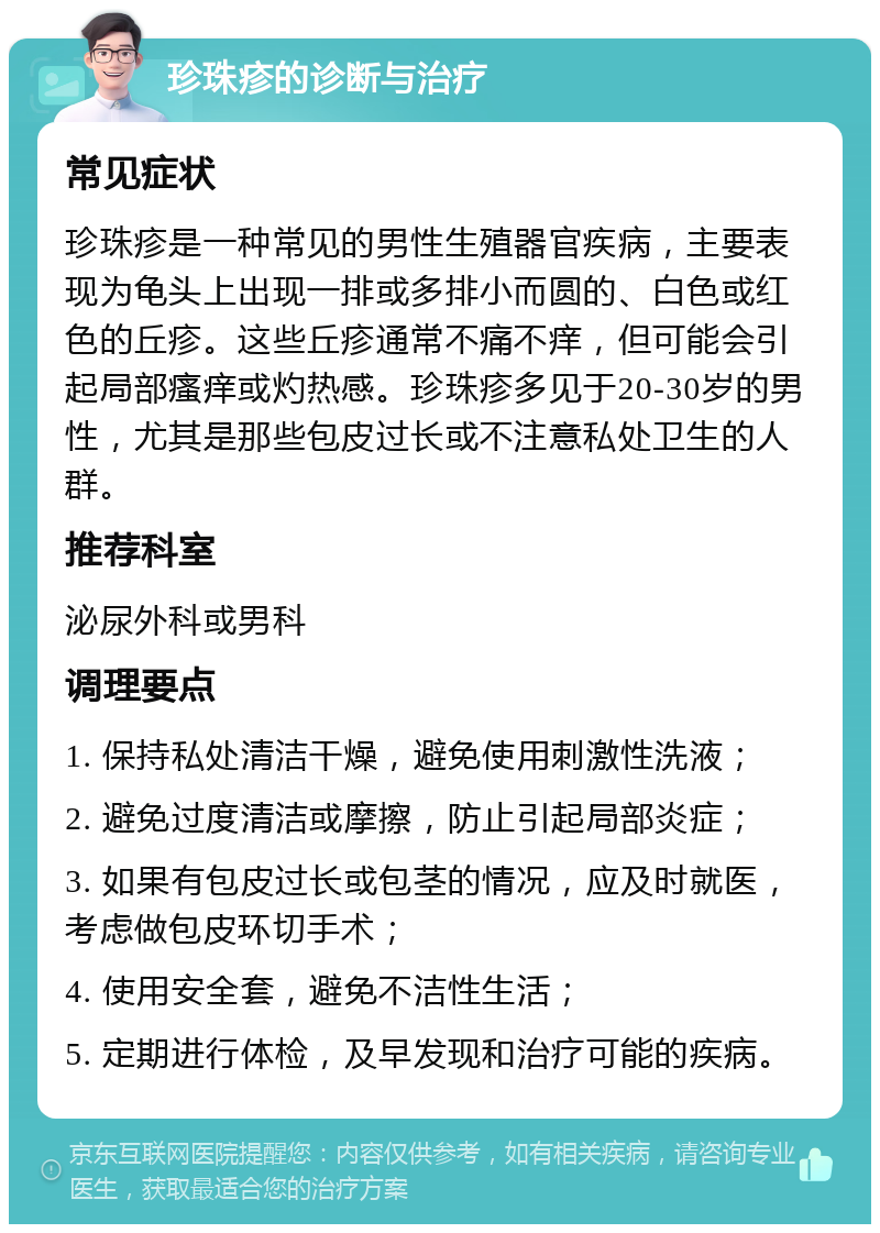 珍珠疹的诊断与治疗 常见症状 珍珠疹是一种常见的男性生殖器官疾病，主要表现为龟头上出现一排或多排小而圆的、白色或红色的丘疹。这些丘疹通常不痛不痒，但可能会引起局部瘙痒或灼热感。珍珠疹多见于20-30岁的男性，尤其是那些包皮过长或不注意私处卫生的人群。 推荐科室 泌尿外科或男科 调理要点 1. 保持私处清洁干燥，避免使用刺激性洗液； 2. 避免过度清洁或摩擦，防止引起局部炎症； 3. 如果有包皮过长或包茎的情况，应及时就医，考虑做包皮环切手术； 4. 使用安全套，避免不洁性生活； 5. 定期进行体检，及早发现和治疗可能的疾病。