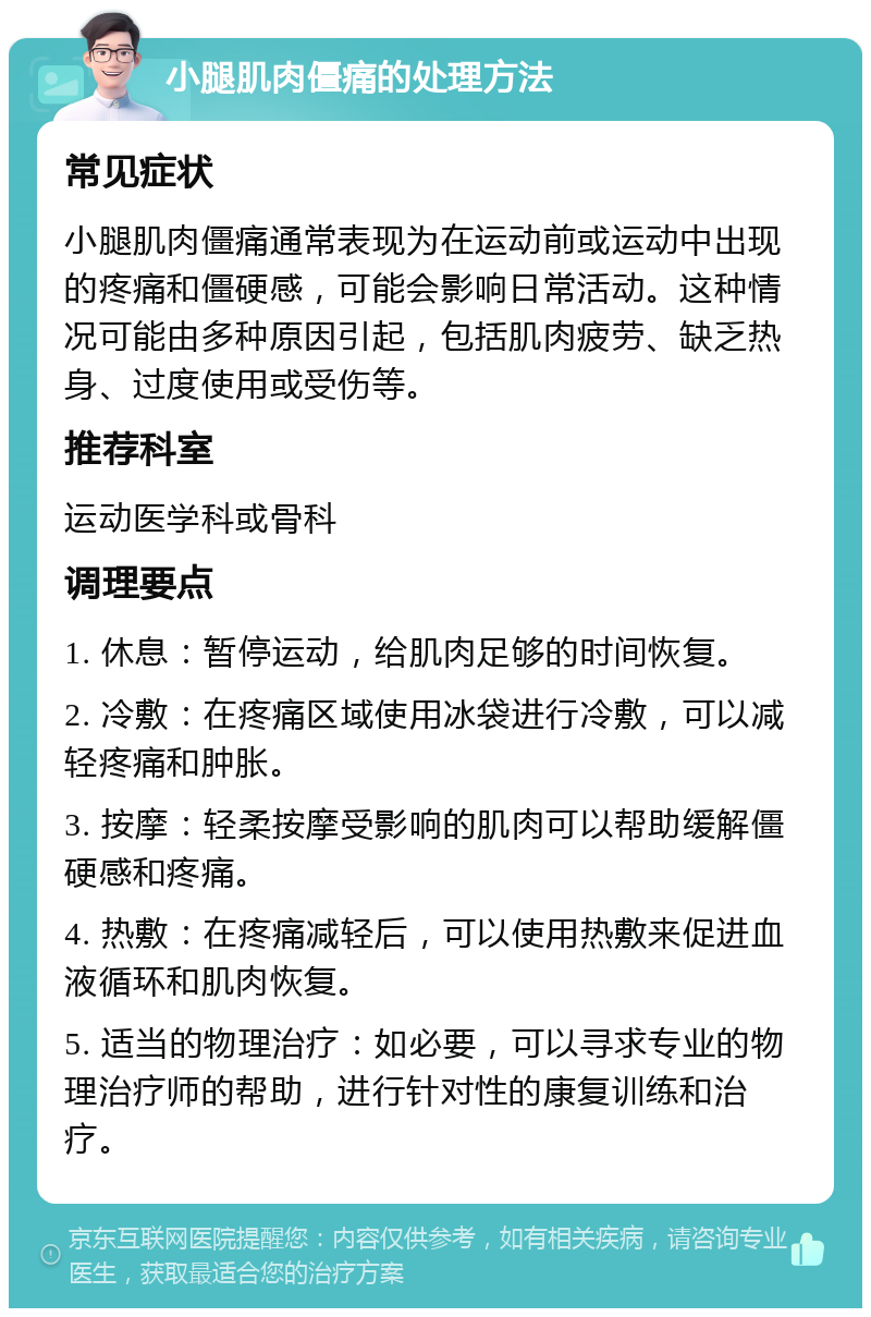 小腿肌肉僵痛的处理方法 常见症状 小腿肌肉僵痛通常表现为在运动前或运动中出现的疼痛和僵硬感，可能会影响日常活动。这种情况可能由多种原因引起，包括肌肉疲劳、缺乏热身、过度使用或受伤等。 推荐科室 运动医学科或骨科 调理要点 1. 休息：暂停运动，给肌肉足够的时间恢复。 2. 冷敷：在疼痛区域使用冰袋进行冷敷，可以减轻疼痛和肿胀。 3. 按摩：轻柔按摩受影响的肌肉可以帮助缓解僵硬感和疼痛。 4. 热敷：在疼痛减轻后，可以使用热敷来促进血液循环和肌肉恢复。 5. 适当的物理治疗：如必要，可以寻求专业的物理治疗师的帮助，进行针对性的康复训练和治疗。