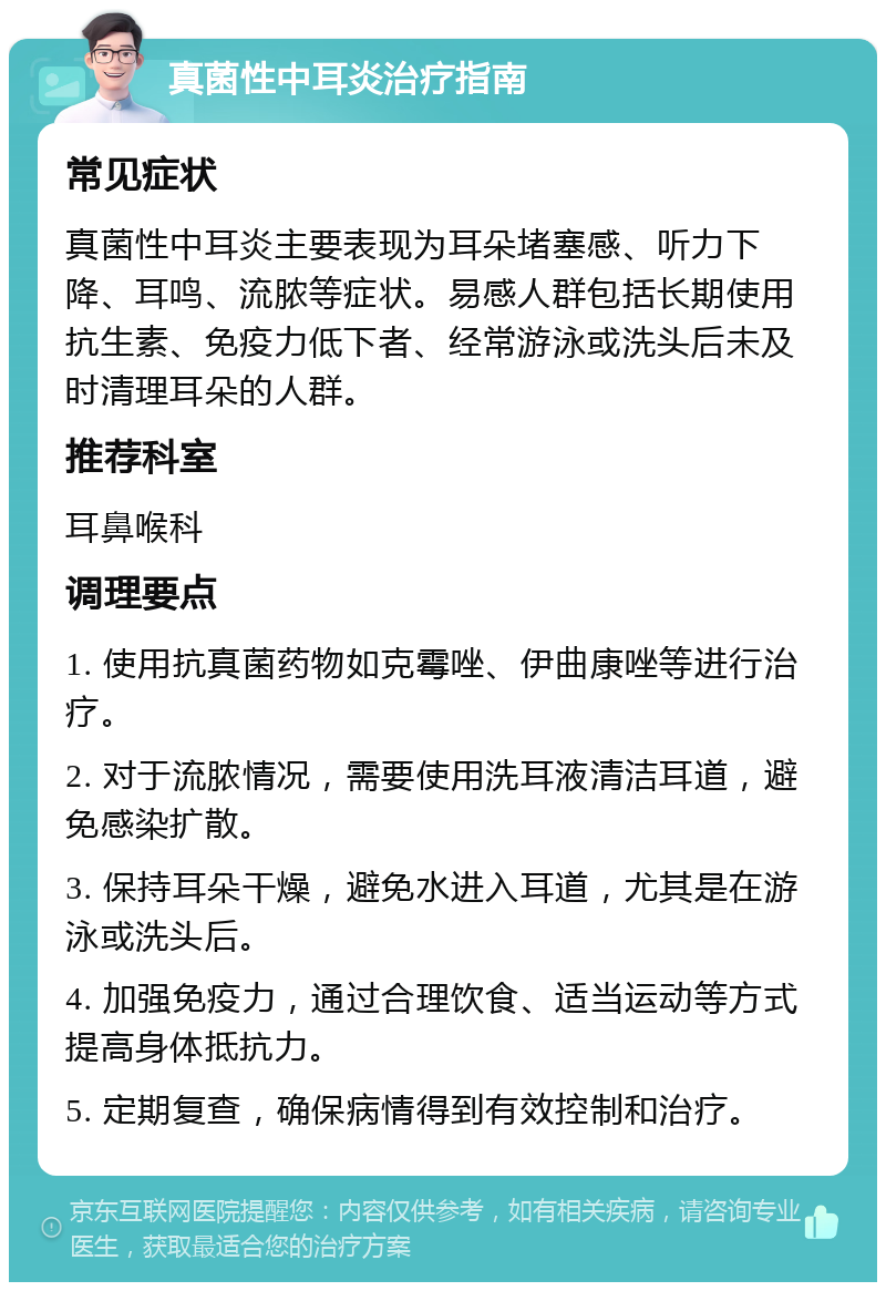 真菌性中耳炎治疗指南 常见症状 真菌性中耳炎主要表现为耳朵堵塞感、听力下降、耳鸣、流脓等症状。易感人群包括长期使用抗生素、免疫力低下者、经常游泳或洗头后未及时清理耳朵的人群。 推荐科室 耳鼻喉科 调理要点 1. 使用抗真菌药物如克霉唑、伊曲康唑等进行治疗。 2. 对于流脓情况，需要使用洗耳液清洁耳道，避免感染扩散。 3. 保持耳朵干燥，避免水进入耳道，尤其是在游泳或洗头后。 4. 加强免疫力，通过合理饮食、适当运动等方式提高身体抵抗力。 5. 定期复查，确保病情得到有效控制和治疗。