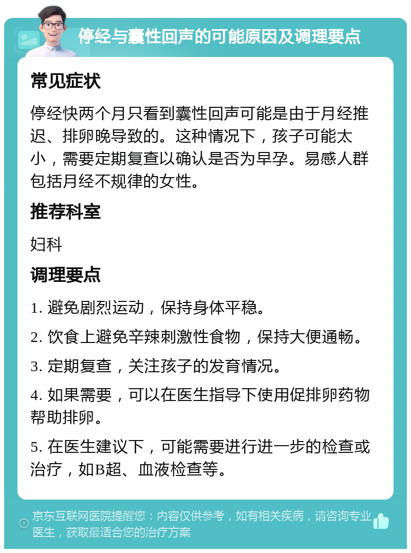 停经与囊性回声的可能原因及调理要点 常见症状 停经快两个月只看到囊性回声可能是由于月经推迟、排卵晚导致的。这种情况下，孩子可能太小，需要定期复查以确认是否为早孕。易感人群包括月经不规律的女性。 推荐科室 妇科 调理要点 1. 避免剧烈运动，保持身体平稳。 2. 饮食上避免辛辣刺激性食物，保持大便通畅。 3. 定期复查，关注孩子的发育情况。 4. 如果需要，可以在医生指导下使用促排卵药物帮助排卵。 5. 在医生建议下，可能需要进行进一步的检查或治疗，如B超、血液检查等。