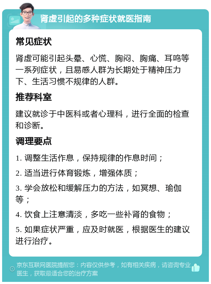 肾虚引起的多种症状就医指南 常见症状 肾虚可能引起头晕、心慌、胸闷、胸痛、耳鸣等一系列症状，且易感人群为长期处于精神压力下、生活习惯不规律的人群。 推荐科室 建议就诊于中医科或者心理科，进行全面的检查和诊断。 调理要点 1. 调整生活作息，保持规律的作息时间； 2. 适当进行体育锻炼，增强体质； 3. 学会放松和缓解压力的方法，如冥想、瑜伽等； 4. 饮食上注意清淡，多吃一些补肾的食物； 5. 如果症状严重，应及时就医，根据医生的建议进行治疗。