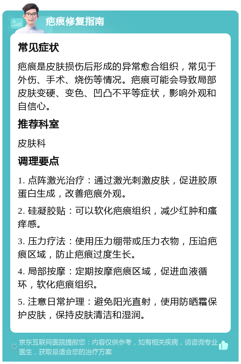 疤痕修复指南 常见症状 疤痕是皮肤损伤后形成的异常愈合组织，常见于外伤、手术、烧伤等情况。疤痕可能会导致局部皮肤变硬、变色、凹凸不平等症状，影响外观和自信心。 推荐科室 皮肤科 调理要点 1. 点阵激光治疗：通过激光刺激皮肤，促进胶原蛋白生成，改善疤痕外观。 2. 硅凝胶贴：可以软化疤痕组织，减少红肿和瘙痒感。 3. 压力疗法：使用压力绷带或压力衣物，压迫疤痕区域，防止疤痕过度生长。 4. 局部按摩：定期按摩疤痕区域，促进血液循环，软化疤痕组织。 5. 注意日常护理：避免阳光直射，使用防晒霜保护皮肤，保持皮肤清洁和湿润。