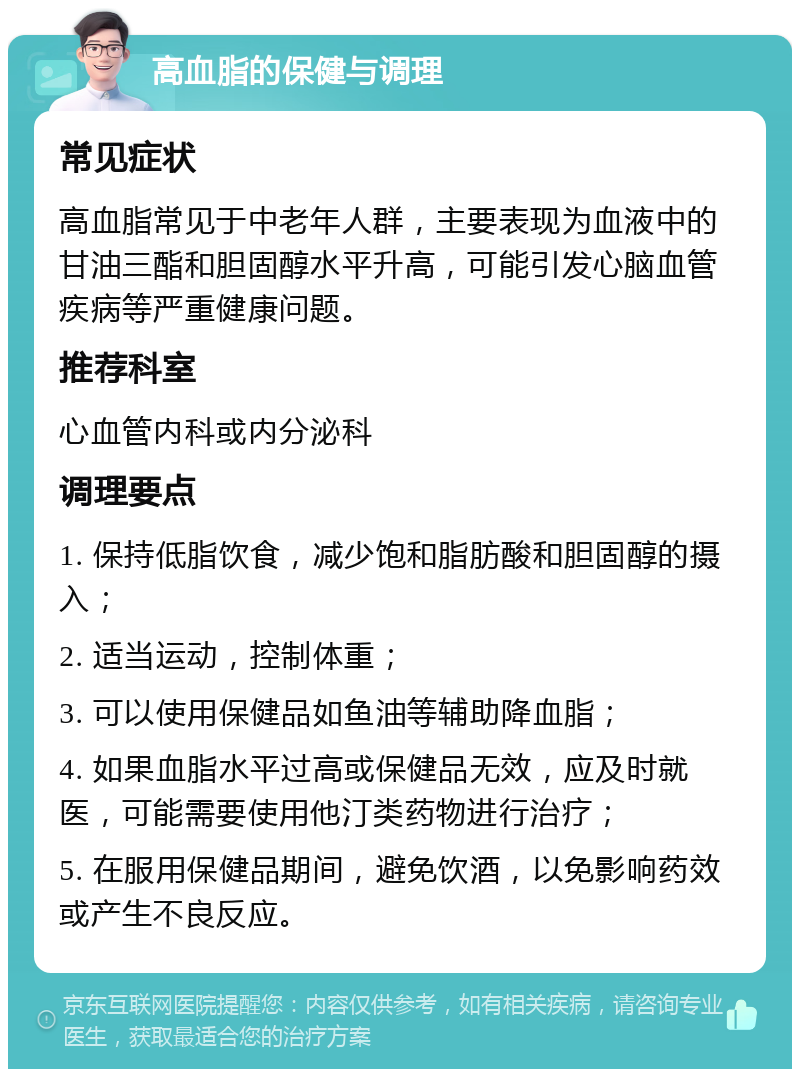 高血脂的保健与调理 常见症状 高血脂常见于中老年人群，主要表现为血液中的甘油三酯和胆固醇水平升高，可能引发心脑血管疾病等严重健康问题。 推荐科室 心血管内科或内分泌科 调理要点 1. 保持低脂饮食，减少饱和脂肪酸和胆固醇的摄入； 2. 适当运动，控制体重； 3. 可以使用保健品如鱼油等辅助降血脂； 4. 如果血脂水平过高或保健品无效，应及时就医，可能需要使用他汀类药物进行治疗； 5. 在服用保健品期间，避免饮酒，以免影响药效或产生不良反应。