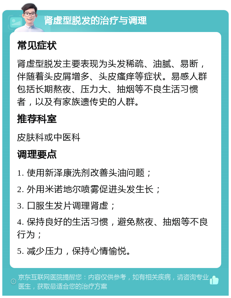 肾虚型脱发的治疗与调理 常见症状 肾虚型脱发主要表现为头发稀疏、油腻、易断，伴随着头皮屑增多、头皮瘙痒等症状。易感人群包括长期熬夜、压力大、抽烟等不良生活习惯者，以及有家族遗传史的人群。 推荐科室 皮肤科或中医科 调理要点 1. 使用新泽康洗剂改善头油问题； 2. 外用米诺地尔喷雾促进头发生长； 3. 口服生发片调理肾虚； 4. 保持良好的生活习惯，避免熬夜、抽烟等不良行为； 5. 减少压力，保持心情愉悦。