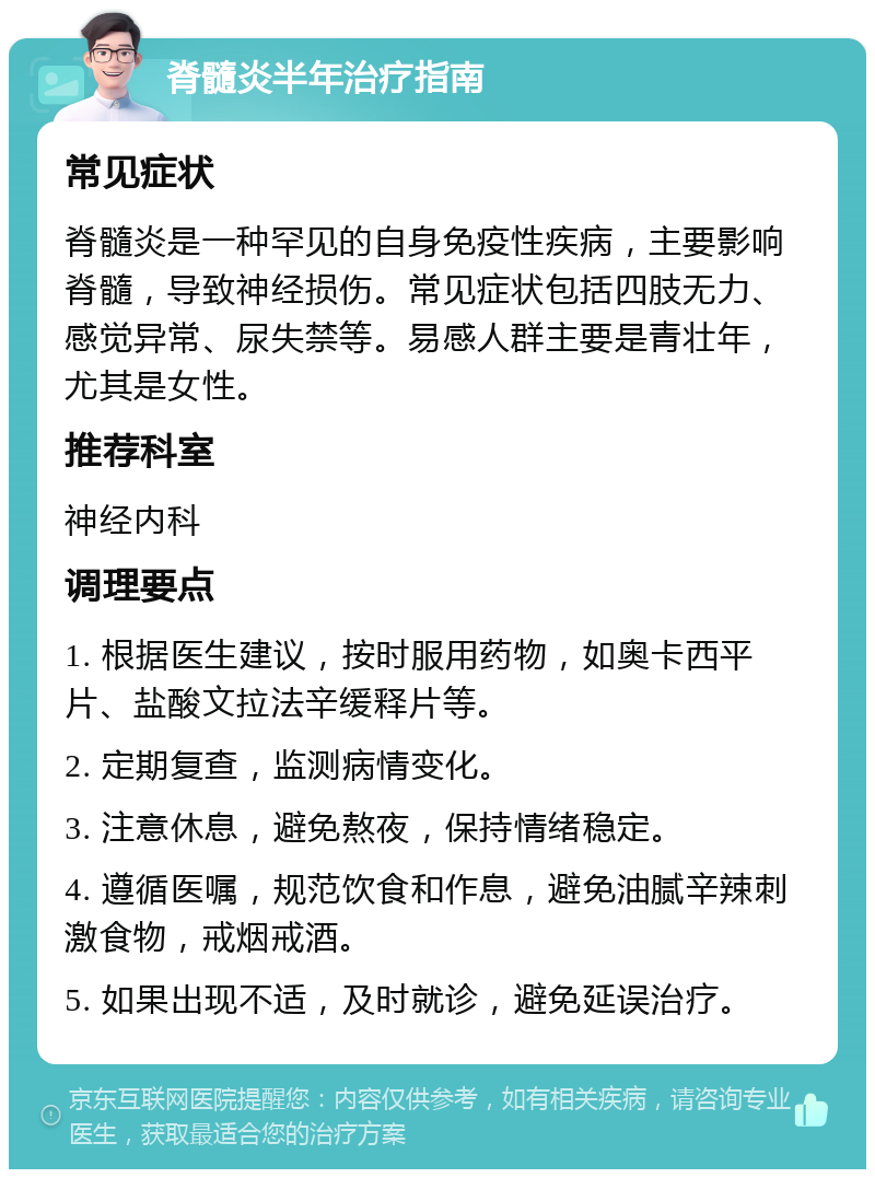 脊髓炎半年治疗指南 常见症状 脊髓炎是一种罕见的自身免疫性疾病，主要影响脊髓，导致神经损伤。常见症状包括四肢无力、感觉异常、尿失禁等。易感人群主要是青壮年，尤其是女性。 推荐科室 神经内科 调理要点 1. 根据医生建议，按时服用药物，如奥卡西平片、盐酸文拉法辛缓释片等。 2. 定期复查，监测病情变化。 3. 注意休息，避免熬夜，保持情绪稳定。 4. 遵循医嘱，规范饮食和作息，避免油腻辛辣刺激食物，戒烟戒酒。 5. 如果出现不适，及时就诊，避免延误治疗。