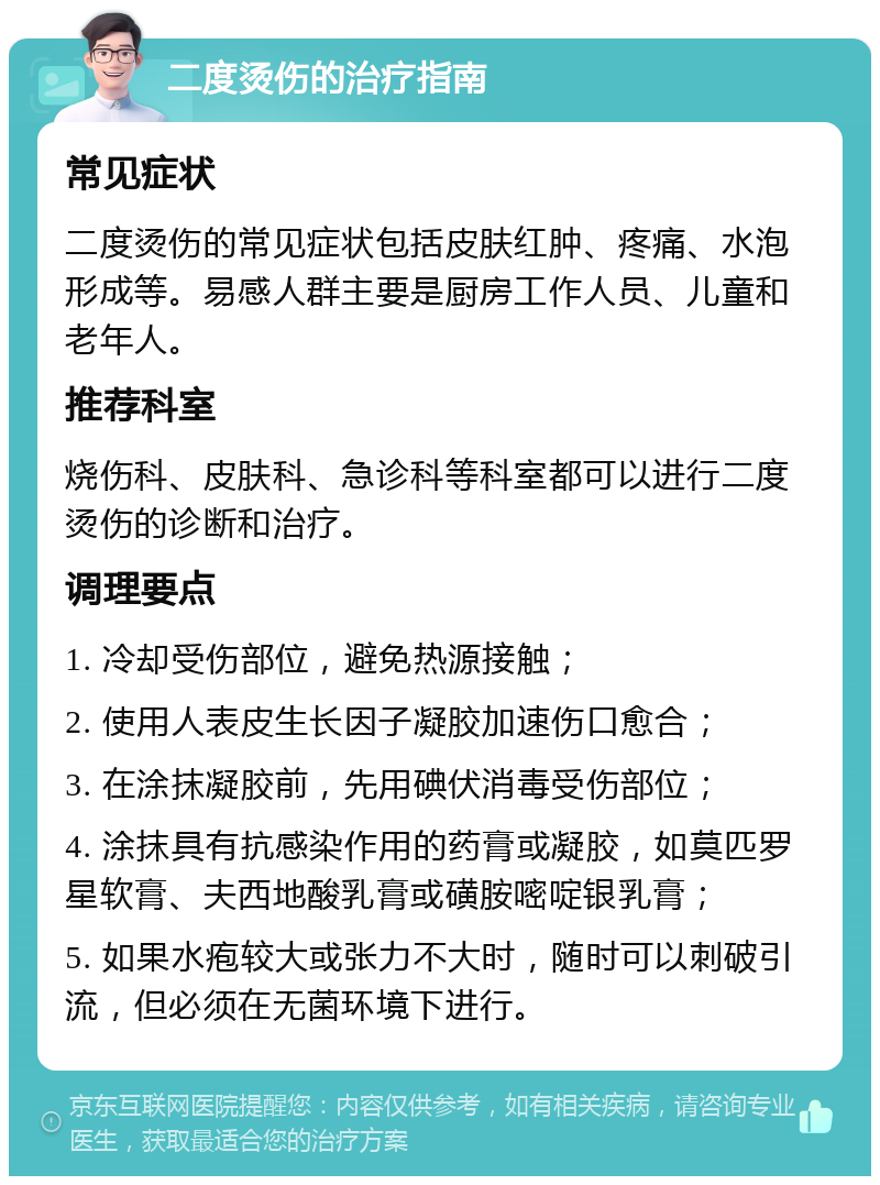 二度烫伤的治疗指南 常见症状 二度烫伤的常见症状包括皮肤红肿、疼痛、水泡形成等。易感人群主要是厨房工作人员、儿童和老年人。 推荐科室 烧伤科、皮肤科、急诊科等科室都可以进行二度烫伤的诊断和治疗。 调理要点 1. 冷却受伤部位，避免热源接触； 2. 使用人表皮生长因子凝胶加速伤口愈合； 3. 在涂抹凝胶前，先用碘伏消毒受伤部位； 4. 涂抹具有抗感染作用的药膏或凝胶，如莫匹罗星软膏、夫西地酸乳膏或磺胺嘧啶银乳膏； 5. 如果水疱较大或张力不大时，随时可以刺破引流，但必须在无菌环境下进行。