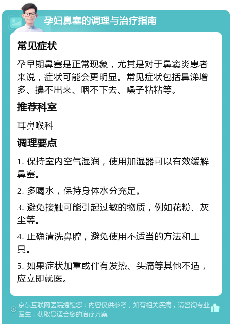 孕妇鼻塞的调理与治疗指南 常见症状 孕早期鼻塞是正常现象，尤其是对于鼻窦炎患者来说，症状可能会更明显。常见症状包括鼻涕增多、擤不出来、咽不下去、嗓子粘粘等。 推荐科室 耳鼻喉科 调理要点 1. 保持室内空气湿润，使用加湿器可以有效缓解鼻塞。 2. 多喝水，保持身体水分充足。 3. 避免接触可能引起过敏的物质，例如花粉、灰尘等。 4. 正确清洗鼻腔，避免使用不适当的方法和工具。 5. 如果症状加重或伴有发热、头痛等其他不适，应立即就医。