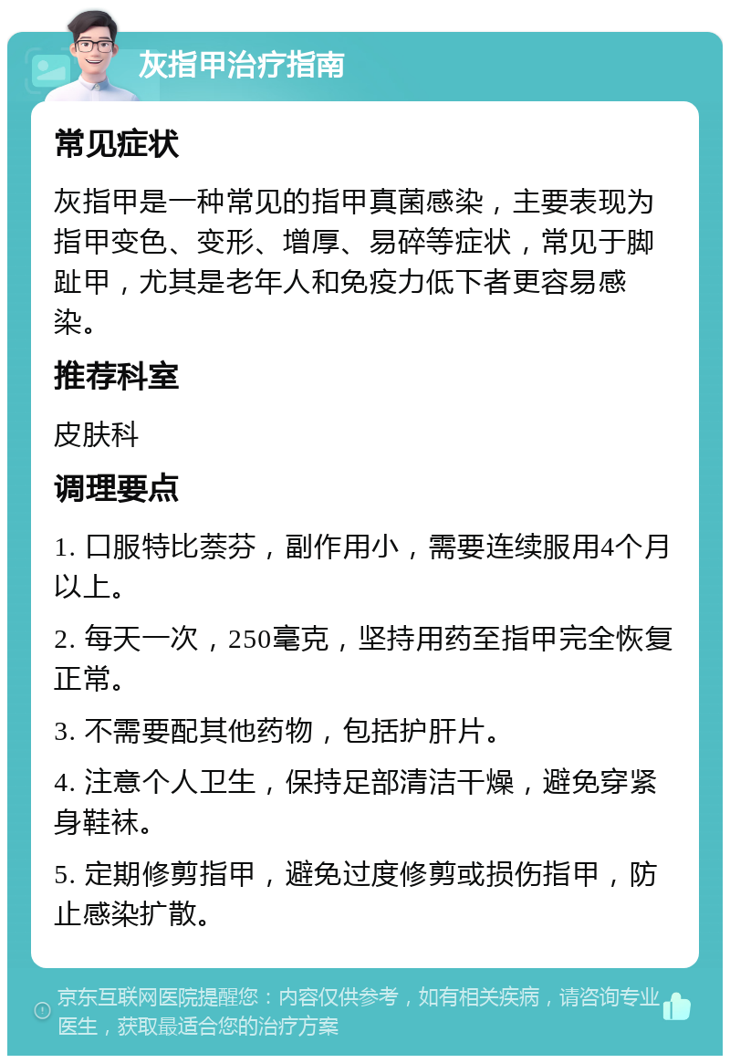 灰指甲治疗指南 常见症状 灰指甲是一种常见的指甲真菌感染，主要表现为指甲变色、变形、增厚、易碎等症状，常见于脚趾甲，尤其是老年人和免疫力低下者更容易感染。 推荐科室 皮肤科 调理要点 1. 口服特比萘芬，副作用小，需要连续服用4个月以上。 2. 每天一次，250毫克，坚持用药至指甲完全恢复正常。 3. 不需要配其他药物，包括护肝片。 4. 注意个人卫生，保持足部清洁干燥，避免穿紧身鞋袜。 5. 定期修剪指甲，避免过度修剪或损伤指甲，防止感染扩散。